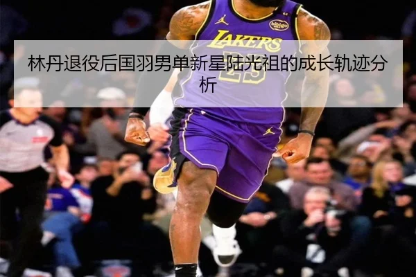 林丹退役后国羽男单新星陆光祖的成长轨迹分析